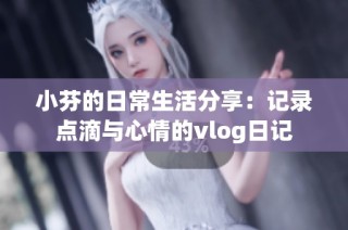 小芬的日常生活分享：记录点滴与心情的vlog日记