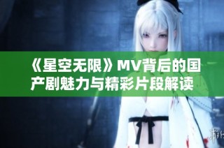 《星空无限》MV背后的国产剧魅力与精彩片段解读