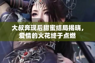 大叔奔现后甜蜜结局揭晓，爱情的火花终于点燃