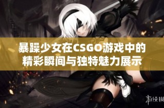 暴躁少女在CSGO游戏中的精彩瞬间与独特魅力展示