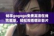 畅享gogogo免费高清在线完整版，轻松观看精彩影片与精彩瞬间