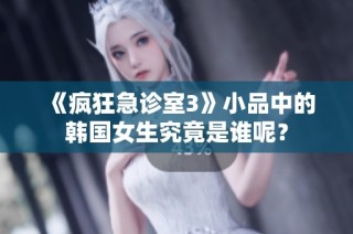 《疯狂急诊室3》小品中的韩国女生究竟是谁呢？