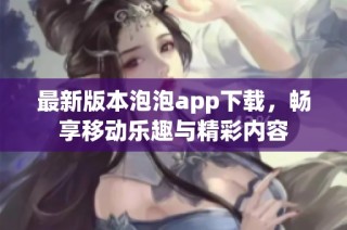 最新版本泡泡app下载，畅享移动乐趣与精彩内容