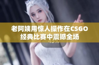 老阿姨用惊人操作在CSGO经典比赛中震撼全场