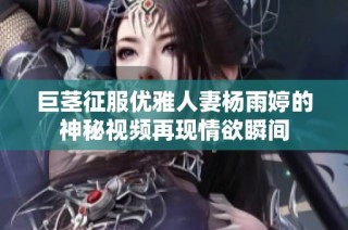 巨茎征服优雅人妻杨雨婷的神秘视频再现情欲瞬间