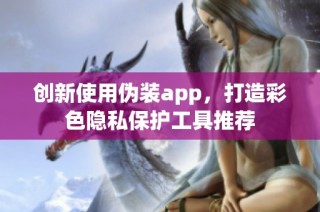 创新使用伪装app，打造彩色隐私保护工具推荐