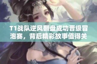 T1战队逆风翻盘成功晋级冒泡赛，背后精彩故事值得关注