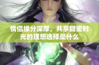 情侣缘分深厚，共享甜蜜时光的理想选择是什么