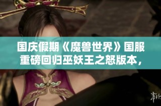 国庆假期《魔兽世界》国服重磅回归巫妖王之怒版本，召唤老玩家再战艾泽拉斯