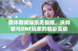 调休期间娱乐无极限，沃特碧与DNF玩家的精彩互动