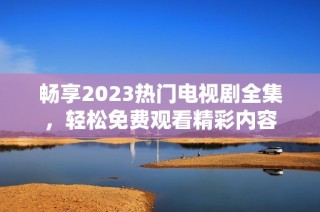 畅享2023热门电视剧全集，轻松免费观看精彩内容