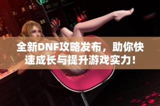 全新DNF攻略发布，助你快速成长与提升游戏实力！