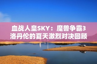 血战人皇SKY：魔兽争霸3洛丹伦的夏天激烈对决回顾