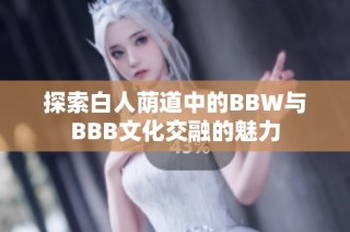 探索白人荫道中的BBW与BBB文化交融的魅力