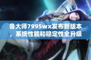 鲁大师7995wx发布新版本，系统性能和稳定性全升级