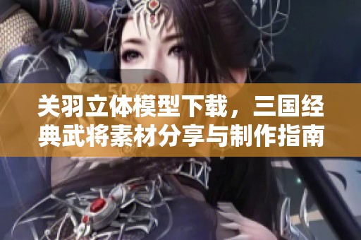 关羽立体模型下载，三国经典武将素材分享与制作指南