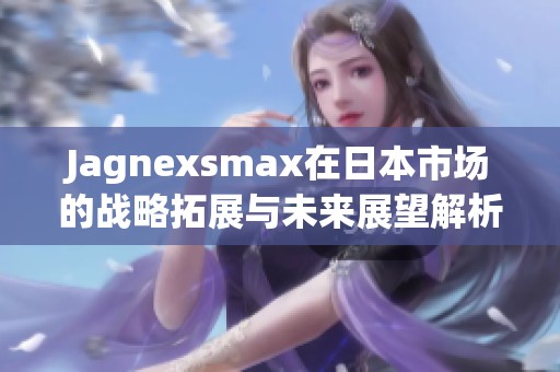 Jagnexsmax在日本市场的战略拓展与未来展望解析