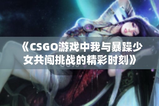 《CSGO游戏中我与暴躁少女共闯挑战的精彩时刻》