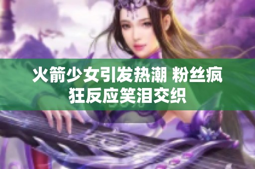 火箭少女引发热潮 粉丝疯狂反应笑泪交织