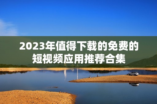 2023年值得下载的免费的短视频应用推荐合集