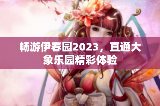 畅游伊春园2023，直通大象乐园精彩体验