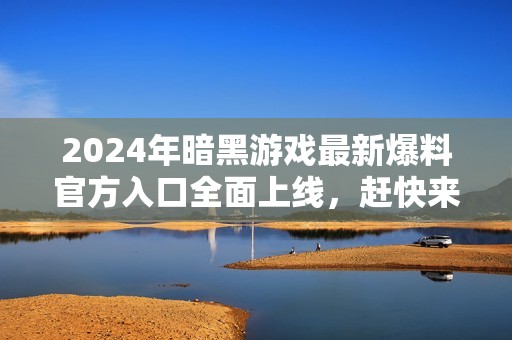 2024年暗黑游戏最新爆料官方入口全面上线，赶快来了解吧