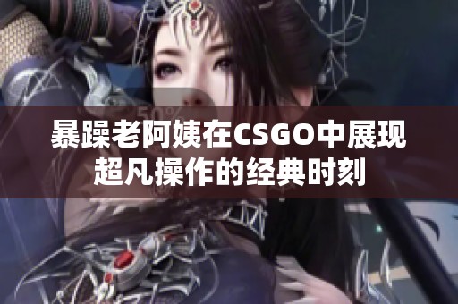 暴躁老阿姨在CSGO中展现超凡操作的经典时刻