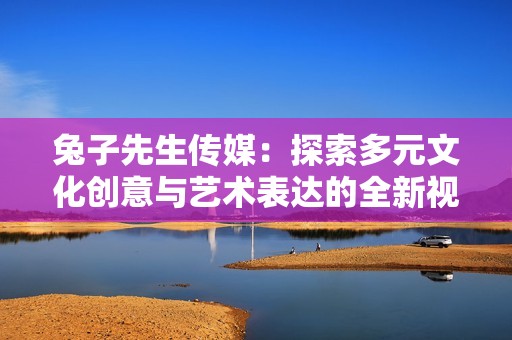 兔子先生传媒：探索多元文化创意与艺术表达的全新视角