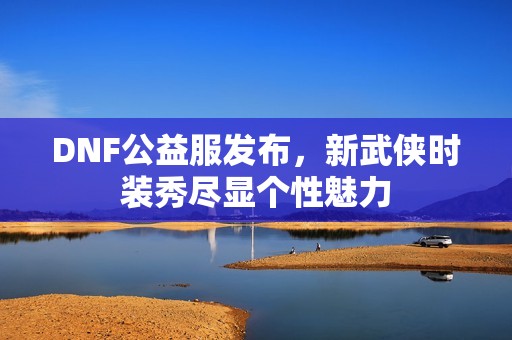 DNF公益服发布，新武侠时装秀尽显个性魅力