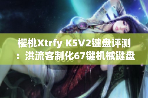 樱桃Xtrfy K5V2键盘评测：洪流客制化67键机械键盘体验分享