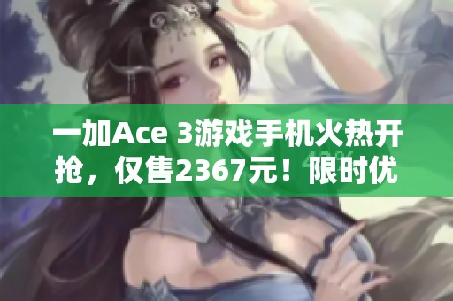 一加Ace 3游戏手机火热开抢，仅售2367元！限时优惠不可错过