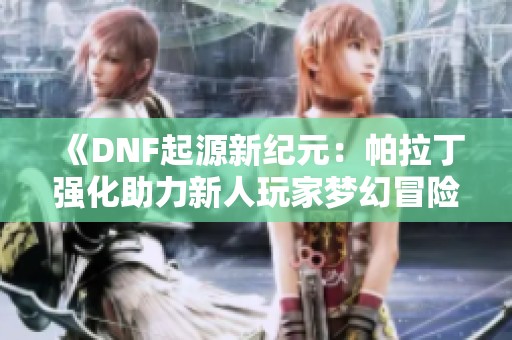 《DNF起源新纪元：帕拉丁强化助力新人玩家梦幻冒险》