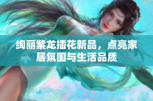 绚丽紫龙插花新品，点亮家居氛围与生活品质