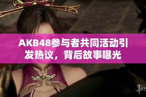 AKB48参与者共同活动引发热议，背后故事曝光