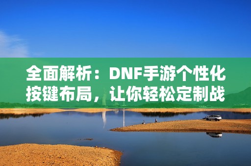 全面解析：DNF手游个性化按键布局，让你轻松定制战斗操作