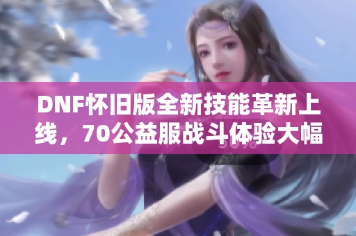 DNF怀旧版全新技能革新上线，70公益服战斗体验大幅提升！