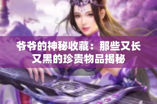 爷爷的神秘收藏：那些又长又黑的珍贵物品揭秘