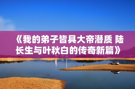 《我的弟子皆具大帝潜质 陆长生与叶秋白的传奇新篇》