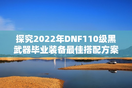 探究2022年DNF110级黑武器毕业装备最佳搭配方案