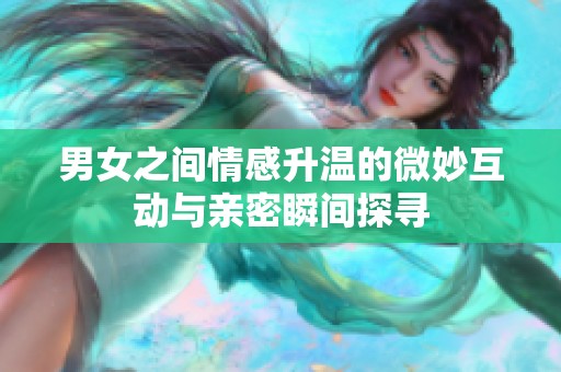 男女之间情感升温的微妙互动与亲密瞬间探寻