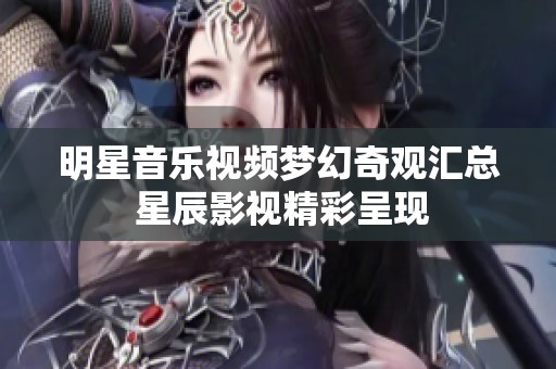 明星音乐视频梦幻奇观汇总 星辰影视精彩呈现