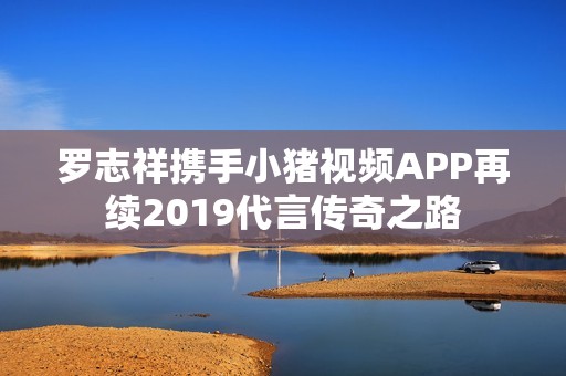 罗志祥携手小猪视频APP再续2019代言传奇之路