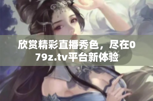 欣赏精彩直播秀色，尽在079z.tv平台新体验