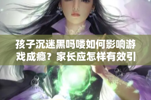 孩子沉迷黑吗喽如何影响游戏成瘾？家长应怎样有效引导与干预