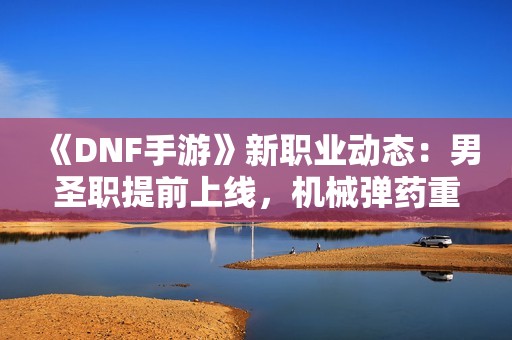 《DNF手游》新职业动态：男圣职提前上线，机械弹药重构待定