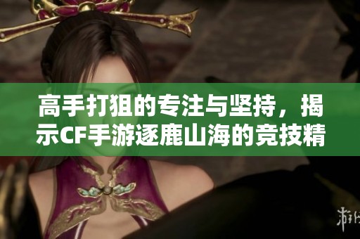 高手打狙的专注与坚持，揭示CF手游逐鹿山海的竞技精神