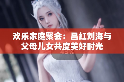 欢乐家庭聚会：吕红刘海与父母儿女共度美好时光