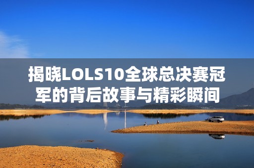 揭晓LOLS10全球总决赛冠军的背后故事与精彩瞬间