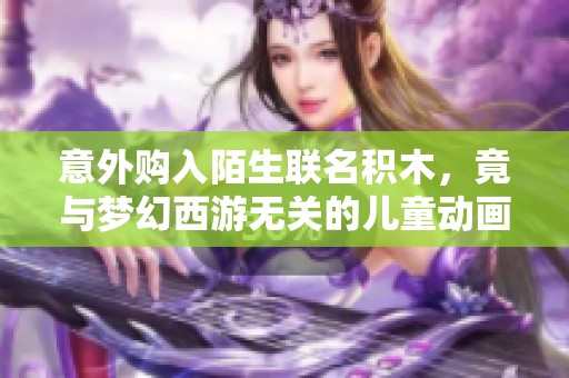 意外购入陌生联名积木，竟与梦幻西游无关的儿童动画片体验