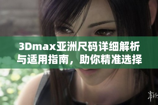 3Dmax亚洲尺码详细解析与适用指南，助你精准选择产品尺寸